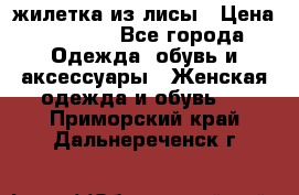 жилетка из лисы › Цена ­ 3 700 - Все города Одежда, обувь и аксессуары » Женская одежда и обувь   . Приморский край,Дальнереченск г.